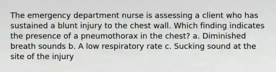 The emergency department nurse is assessing a client who has sustained a blunt injury to the chest wall. Which finding indicates the presence of a pneumothorax in the chest? a. Diminished breath sounds b. A low respiratory rate c. Sucking sound at the site of the injury