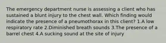 The emergency department nurse is assessing a client who has sustained a blunt injury to the chest wall. Which finding would indicate the presence of a pneumothorax in this client? 1.A low respiratory rate 2.Diminished breath sounds 3.The presence of a barrel chest 4.A sucking sound at the site of injury