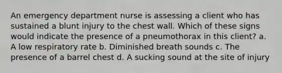 An emergency department nurse is assessing a client who has sustained a blunt injury to the chest wall. Which of these signs would indicate the presence of a pneumothorax in this client? a. A low respiratory rate b. Diminished breath sounds c. The presence of a barrel chest d. A sucking sound at the site of injury