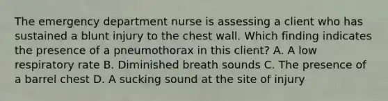 The emergency department nurse is assessing a client who has sustained a blunt injury to the chest wall. Which finding indicates the presence of a pneumothorax in this client? A. A low respiratory rate B. Diminished breath sounds C. The presence of a barrel chest D. A sucking sound at the site of injury