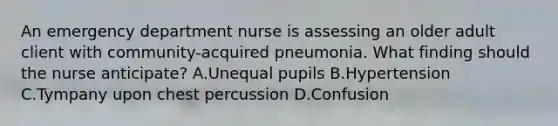 An emergency department nurse is assessing an older adult client with community-acquired pneumonia. What finding should the nurse anticipate? A.Unequal pupils B.Hypertension C.Tympany upon chest percussion D.Confusion