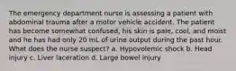 The emergency department nurse is assessing a patient with abdominal trauma after a motor vehicle accident. The patient has become somewhat confused, his skin is pale, cool, and moist and he has had only 20 mL of urine output during the past hour. What does the nurse suspect? a. Hypovolemic shock b. Head injury c. Liver laceration d. Large bowel injury