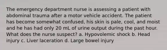 The emergency department nurse is assessing a patient with abdominal trauma after a motor vehicle accident. The patient has become somewhat confused, his skin is pale, cool, and moist and he has had only 20 mL of urine output during the past hour. What does the nurse suspect? a. Hypovolemic shock b. Head injury c. Liver laceration d. Large bowel injury