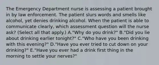 The Emergency Department nurse is assessing a patient brought in by law enforcement. The patient slurs words and smells like alcohol, yet denies drinking alcohol. When the patient is able to communicate clearly, which assessment question will the nurse ask? (Select all that apply.) A."Why do you drink?" B."Did you lie about drinking earlier tonight?" C."Who have you been drinking with this evening?" D."Have you ever tried to cut down on your drinking?" E."Have you ever had a drink first thing in the morning to settle your nerves?"