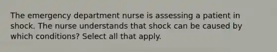 The emergency department nurse is assessing a patient in shock. The nurse understands that shock can be caused by which conditions? Select all that apply.