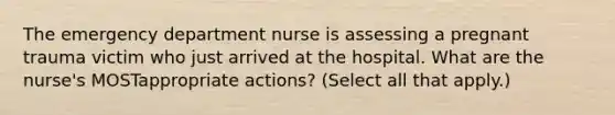 The emergency department nurse is assessing a pregnant trauma victim who just arrived at the hospital. What are the nurse's MOSTappropriate actions? (Select all that apply.)