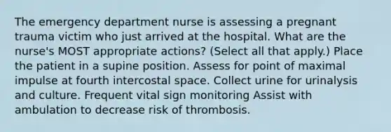 The emergency department nurse is assessing a pregnant trauma victim who just arrived at the hospital. What are the nurse's MOST appropriate actions? (Select all that apply.) Place the patient in a supine position. Assess for point of maximal impulse at fourth intercostal space. Collect urine for urinalysis and culture. Frequent vital sign monitoring Assist with ambulation to decrease risk of thrombosis.