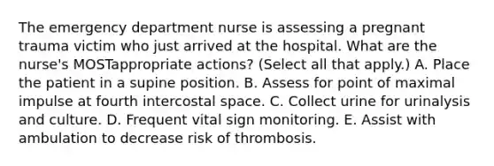 The emergency department nurse is assessing a pregnant trauma victim who just arrived at the hospital. What are the nurse's MOSTappropriate actions? (Select all that apply.) A. Place the patient in a supine position. B. Assess for point of maximal impulse at fourth intercostal space. C. Collect urine for urinalysis and culture. D. Frequent vital sign monitoring. E. Assist with ambulation to decrease risk of thrombosis.