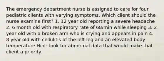 The emergency department nurse is assigned to care for four pediatric clients with varying symptoms. Which client should the nurse examine first? 1. 12 year old reporting a severe headache 2. 6 month old with respiratory rate of 68/min while sleeping 3. 2 year old with a broken arm who is crying and appears in pain 4. 8 year old with cellulitis of the left leg and an elevated body temperature Hint: look for abnormal data that would make that client a priority.