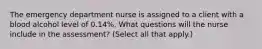 The emergency department nurse is assigned to a client with a blood alcohol level of 0.14%. What questions will the nurse include in the assessment? (Select all that apply.)