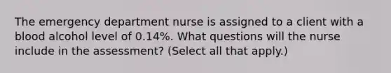 The emergency department nurse is assigned to a client with a blood alcohol level of 0.14%. What questions will the nurse include in the assessment? (Select all that apply.)