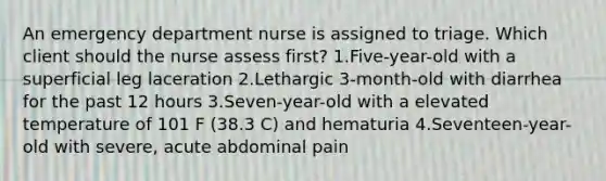 An emergency department nurse is assigned to triage. Which client should the nurse assess first? 1.Five-year-old with a superficial leg laceration 2.Lethargic 3-month-old with diarrhea for the past 12 hours 3.Seven-year-old with a elevated temperature of 101 F (38.3 C) and hematuria 4.Seventeen-year-old with severe, acute abdominal pain