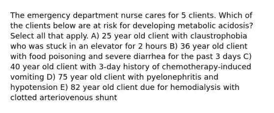 The emergency department nurse cares for 5 clients. Which of the clients below are at risk for developing metabolic acidosis? Select all that apply. A) 25 year old client with claustrophobia who was stuck in an elevator for 2 hours B) 36 year old client with food poisoning and severe diarrhea for the past 3 days C) 40 year old client with 3-day history of chemotherapy-induced vomiting D) 75 year old client with pyelonephritis and hypotension E) 82 year old client due for hemodialysis with clotted arteriovenous shunt