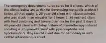 The emergency department nurse cares for 5 clients. Which of the clients below are at risk for developing metabolic acidosis? Select all that apply. 1. 25-year-old client with claustrophobia who was stuck in an elevator for 2 hours 2. 36-year-old client with food poisoning and severe diarrhea for the past 3 days 3. 40-year-old client with 3-day history of chemotherapy-induced vomiting 4. 75-year-old client with pyelonephritis and hypotension 5. 82-year-old client due for hemodialysis with clotted arteriovenous shunt