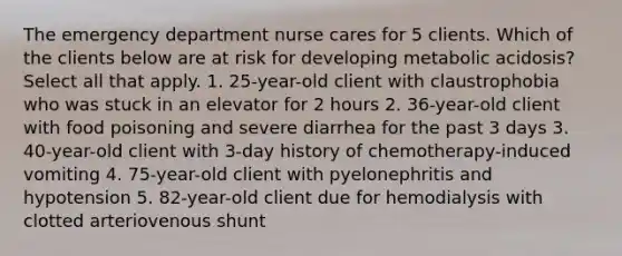 The emergency department nurse cares for 5 clients. Which of the clients below are at risk for developing metabolic acidosis? Select all that apply. 1. 25-year-old client with claustrophobia who was stuck in an elevator for 2 hours 2. 36-year-old client with food poisoning and severe diarrhea for the past 3 days 3. 40-year-old client with 3-day history of chemotherapy-induced vomiting 4. 75-year-old client with pyelonephritis and hypotension 5. 82-year-old client due for hemodialysis with clotted arteriovenous shunt