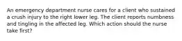 An emergency department nurse cares for a client who sustained a crush injury to the right lower leg. The client reports numbness and tingling in the affected leg. Which action should the nurse take first?