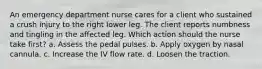 An emergency department nurse cares for a client who sustained a crush injury to the right lower leg. The client reports numbness and tingling in the affected leg. Which action should the nurse take first? a. Assess the pedal pulses. b. Apply oxygen by nasal cannula. c. Increase the IV flow rate. d. Loosen the traction.