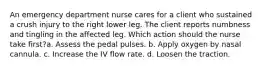 An emergency department nurse cares for a client who sustained a crush injury to the right lower leg. The client reports numbness and tingling in the affected leg. Which action should the nurse take first?a. Assess the pedal pulses. b. Apply oxygen by nasal cannula. c. Increase the IV flow rate. d. Loosen the traction.