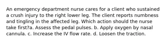 An emergency department nurse cares for a client who sustained a crush injury to the right lower leg. The client reports numbness and tingling in the affected leg. Which action should the nurse take first?a. Assess the pedal pulses. b. Apply oxygen by nasal cannula. c. Increase the IV flow rate. d. Loosen the traction.