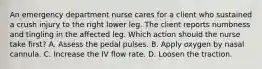 An emergency department nurse cares for a client who sustained a crush injury to the right lower leg. The client reports numbness and tingling in the affected leg. Which action should the nurse take first? A. Assess the pedal pulses. B. Apply oxygen by nasal cannula. C. Increase the IV flow rate. D. Loosen the traction.