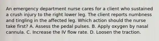 An emergency department nurse cares for a client who sustained a crush injury to the right lower leg. The client reports numbness and tingling in the affected leg. Which action should the nurse take first? A. Assess the pedal pulses. B. Apply oxygen by nasal cannula. C. Increase the IV flow rate. D. Loosen the traction.