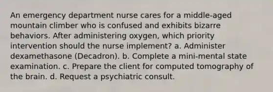 An emergency department nurse cares for a middle-aged mountain climber who is confused and exhibits bizarre behaviors. After administering oxygen, which priority intervention should the nurse implement? a. Administer dexamethasone (Decadron). b. Complete a mini-mental state examination. c. Prepare the client for computed tomography of the brain. d. Request a psychiatric consult.