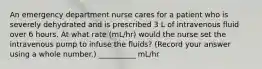 An emergency department nurse cares for a patient who is severely dehydrated and is prescribed 3 L of intravenous fluid over 6 hours. At what rate (mL/hr) would the nurse set the intravenous pump to infuse the fluids? (Record your answer using a whole number.) __________ mL/hr