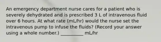 An emergency department nurse cares for a patient who is severely dehydrated and is prescribed 3 L of intravenous fluid over 6 hours. At what rate (mL/hr) would the nurse set the intravenous pump to infuse the fluids? (Record your answer using a whole number.) __________ mL/hr