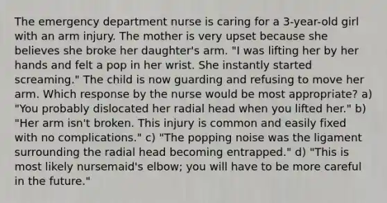 The emergency department nurse is caring for a 3-year-old girl with an arm injury. The mother is very upset because she believes she broke her daughter's arm. "I was lifting her by her hands and felt a pop in her wrist. She instantly started screaming." The child is now guarding and refusing to move her arm. Which response by the nurse would be most appropriate? a) "You probably dislocated her radial head when you lifted her." b) "Her arm isn't broken. This injury is common and easily fixed with no complications." c) "The popping noise was the ligament surrounding the radial head becoming entrapped." d) "This is most likely nursemaid's elbow; you will have to be more careful in the future."