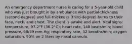 An emergency department nurse is caring for a 5-year-old child who was just brought in by ambulance with partial-thickness (second-degree) and full-thickness (third-degree) burns to their face, neck, and chest. The client is awake and alert. Vital signs: temperature, 97.2°F (36.2°C); heart rate, 148 beats/min; blood pressure, 68/39 mm Hg; respiratory rate, 32 breaths/min; oxygen saturation, 90% on 2 liters by nasal cannula.