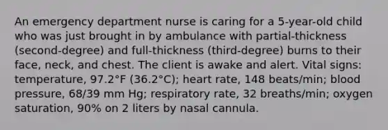 An emergency department nurse is caring for a 5-year-old child who was just brought in by ambulance with partial-thickness (second-degree) and full-thickness (third-degree) burns to their face, neck, and chest. The client is awake and alert. Vital signs: temperature, 97.2°F (36.2°C); heart rate, 148 beats/min; blood pressure, 68/39 mm Hg; respiratory rate, 32 breaths/min; oxygen saturation, 90% on 2 liters by nasal cannula.