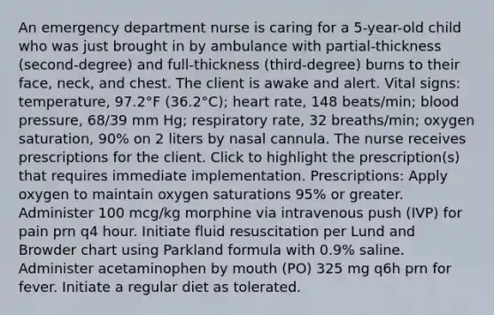 An emergency department nurse is caring for a 5-year-old child who was just brought in by ambulance with partial-thickness (second-degree) and full-thickness (third-degree) burns to their face, neck, and chest. The client is awake and alert. Vital signs: temperature, 97.2°F (36.2°C); heart rate, 148 beats/min; blood pressure, 68/39 mm Hg; respiratory rate, 32 breaths/min; oxygen saturation, 90% on 2 liters by nasal cannula. The nurse receives prescriptions for the client. Click to highlight the prescription(s) that requires immediate implementation. Prescriptions: Apply oxygen to maintain oxygen saturations 95% or greater. Administer 100 mcg/kg morphine via intravenous push (IVP) for pain prn q4 hour. Initiate fluid resuscitation per Lund and Browder chart using Parkland formula with 0.9% saline. Administer acetaminophen by mouth (PO) 325 mg q6h prn for fever. Initiate a regular diet as tolerated.