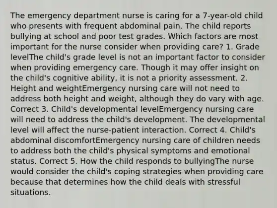 The emergency department nurse is caring for a 7-year-old child who presents with frequent abdominal pain. The child reports bullying at school and poor test grades. Which factors are most important for the nurse consider when providing care? 1. Grade levelThe child's grade level is not an important factor to consider when providing emergency care. Though it may offer insight on the child's cognitive ability, it is not a priority assessment. 2. Height and weightEmergency nursing care will not need to address both height and weight, although they do vary with age. Correct 3. Child's developmental levelEmergency nursing care will need to address the child's development. The developmental level will affect the nurse-patient interaction. Correct 4. Child's abdominal discomfortEmergency nursing care of children needs to address both the child's physical symptoms and emotional status. Correct 5. How the child responds to bullyingThe nurse would consider the child's coping strategies when providing care because that determines how the child deals with stressful situations.