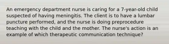 An emergency department nurse is caring for a 7-year-old child suspected of having meningitis. The client is to have a lumbar puncture performed, and the nurse is doing preprocedure teaching with the child and the mother. The nurse's action is an example of which therapeutic communication technique?