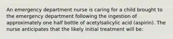 An emergency department nurse is caring for a child brought to the emergency department following the ingestion of approximately one half bottle of acetylsalicylic acid (aspirin). The nurse anticipates that the likely initial treatment will be: