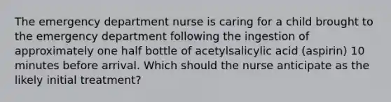 The emergency department nurse is caring for a child brought to the emergency department following the ingestion of approximately one half bottle of acetylsalicylic acid (aspirin) 10 minutes before arrival. Which should the nurse anticipate as the likely initial treatment?