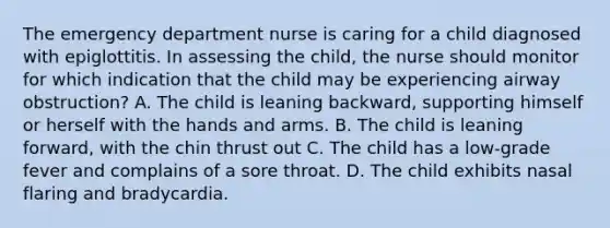 The emergency department nurse is caring for a child diagnosed with epiglottitis. In assessing the child, the nurse should monitor for which indication that the child may be experiencing airway obstruction? A. The child is leaning backward, supporting himself or herself with the hands and arms. B. The child is leaning forward, with the chin thrust out C. The child has a low-grade fever and complains of a sore throat. D. The child exhibits nasal flaring and bradycardia.