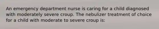 An emergency department nurse is caring for a child diagnosed with moderately severe croup. The nebulizer treatment of choice for a child with moderate to severe croup is: