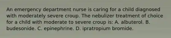 An emergency department nurse is caring for a child diagnosed with moderately severe croup. The nebulizer treatment of choice for a child with moderate to severe croup is: A. albuterol. B. budesonide. C. epinephrine. D. ipratropium bromide.