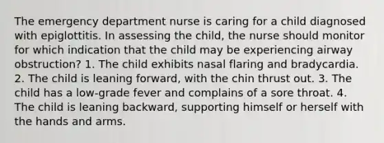 The emergency department nurse is caring for a child diagnosed with epiglottitis. In assessing the child, the nurse should monitor for which indication that the child may be experiencing airway obstruction? 1. The child exhibits nasal flaring and bradycardia. 2. The child is leaning forward, with the chin thrust out. 3. The child has a low-grade fever and complains of a sore throat. 4. The child is leaning backward, supporting himself or herself with the hands and arms.