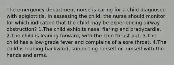 The emergency department nurse is caring for a child diagnosed with epiglottitis. In assessing the child, the nurse should monitor for which indication that the child may be experiencing airway obstruction? 1.The child exhibits nasal flaring and bradycardia. 2.The child is leaning forward, with the chin thrust out. 3.The child has a low-grade fever and complains of a sore throat. 4.The child is leaning backward, supporting herself or himself with the hands and arms.