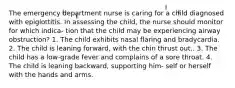 The emergency department nurse is caring for a child diagnosed with epiglottitis. In assessing the child, the nurse should monitor for which indica- tion that the child may be experiencing airway obstruction? 1. The child exhibits nasal flaring and bradycardia. 2. The child is leaning forward, with the chin thrust out.. 3. The child has a low-grade fever and complains of a sore throat. 4. The child is leaning backward, supporting him- self or herself with the hands and arms.