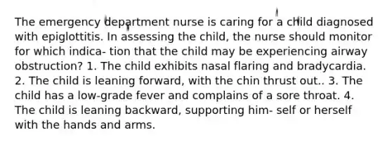 The emergency department nurse is caring for a child diagnosed with epiglottitis. In assessing the child, the nurse should monitor for which indica- tion that the child may be experiencing airway obstruction? 1. The child exhibits nasal flaring and bradycardia. 2. The child is leaning forward, with the chin thrust out.. 3. The child has a low-grade fever and complains of a sore throat. 4. The child is leaning backward, supporting him- self or herself with the hands and arms.