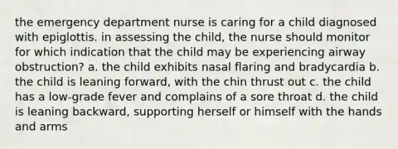 the emergency department nurse is caring for a child diagnosed with epiglottis. in assessing the child, the nurse should monitor for which indication that the child may be experiencing airway obstruction? a. the child exhibits nasal flaring and bradycardia b. the child is leaning forward, with the chin thrust out c. the child has a low-grade fever and complains of a sore throat d. the child is leaning backward, supporting herself or himself with the hands and arms