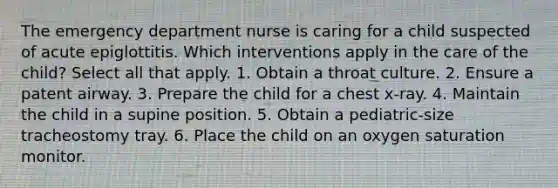 The emergency department nurse is caring for a child suspected of acute epiglottitis. Which interventions apply in the care of the child? Select all that apply. 1. Obtain a throat culture. 2. Ensure a patent airway. 3. Prepare the child for a chest x-ray. 4. Maintain the child in a supine position. 5. Obtain a pediatric-size tracheostomy tray. 6. Place the child on an oxygen saturation monitor.