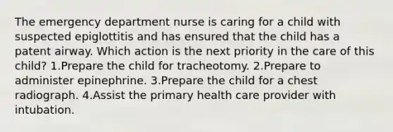 The emergency department nurse is caring for a child with suspected epiglottitis and has ensured that the child has a patent airway. Which action is the next priority in the care of this child? 1.Prepare the child for tracheotomy. 2.Prepare to administer epinephrine. 3.Prepare the child for a chest radiograph. 4.Assist the primary health care provider with intubation.