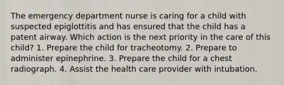 The emergency department nurse is caring for a child with suspected epiglottitis and has ensured that the child has a patent airway. Which action is the next priority in the care of this child? 1. Prepare the child for tracheotomy. 2. Prepare to administer epinephrine. 3. Prepare the child for a chest radiograph. 4. Assist the health care provider with intubation.