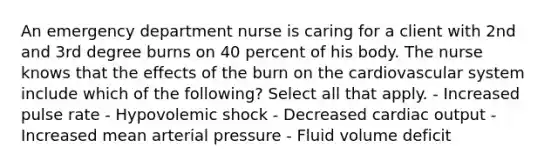 An emergency department nurse is caring for a client with 2nd and 3rd degree burns on 40 percent of his body. The nurse knows that the effects of the burn on the cardiovascular system include which of the following? Select all that apply. - Increased pulse rate - Hypovolemic shock - Decreased cardiac output - Increased mean arterial pressure - Fluid volume deficit