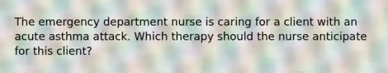 The emergency department nurse is caring for a client with an acute asthma attack. Which therapy should the nurse anticipate for this client?