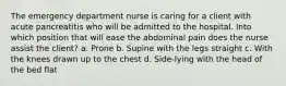 The emergency department nurse is caring for a client with acute pancreatitis who will be admitted to the hospital. Into which position that will ease the abdominal pain does the nurse assist the client? a. Prone b. Supine with the legs straight c. With the knees drawn up to the chest d. Side-lying with the head of the bed flat